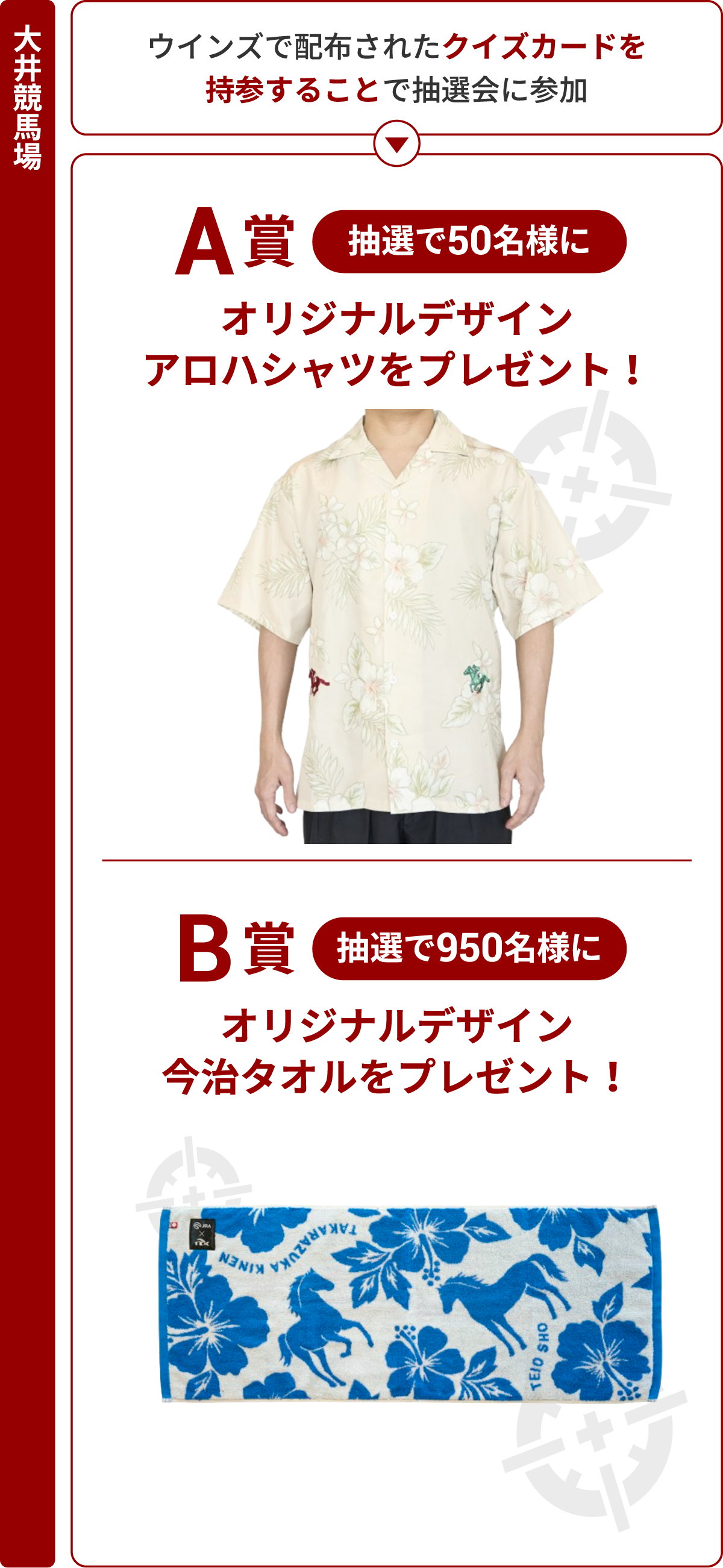 
大井競馬場
ウインズで配布されたクイズカードを
持参することで抽選会に参加
↓
A賞 抽選で50名様
オリジナルデザイン
アロハシャツをプレゼント！

B賞 抽選で950名様に
オリジナルデザイン<br>
今治タオルをプレゼント！
