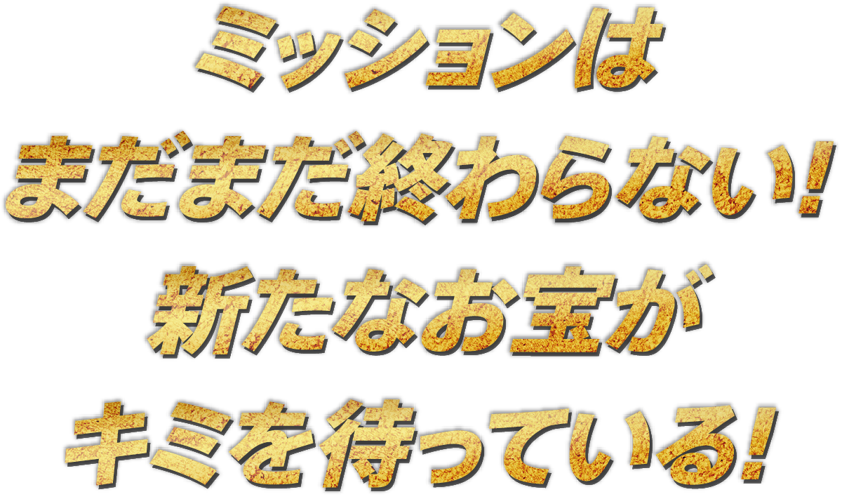 ミッションは
まだまだ終わらない!
新たなお宝が
キミを待っている!